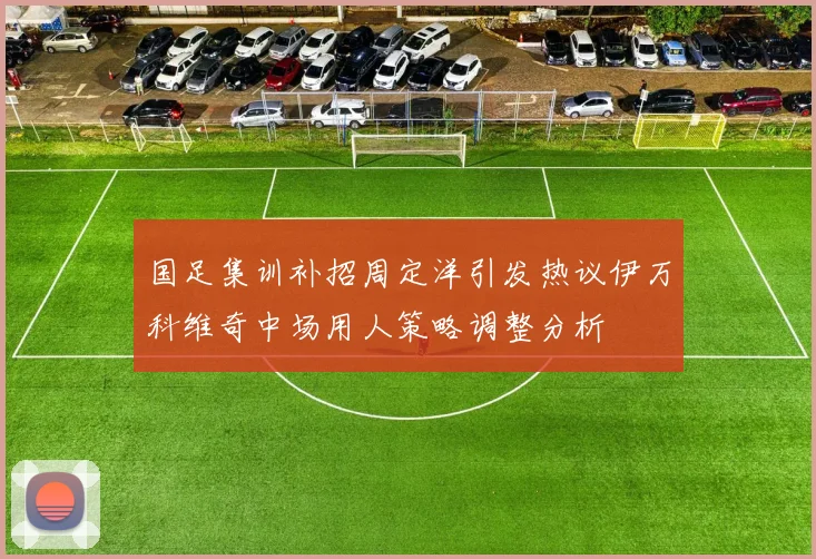 国足集训补招周定洋引发热议伊万科维奇中场用人策略调整分析