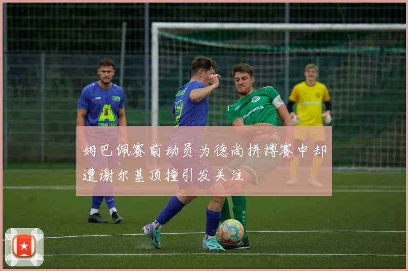 姆巴佩赛前动员为德尚拼搏赛中却遭谢尔基顶撞引发关注