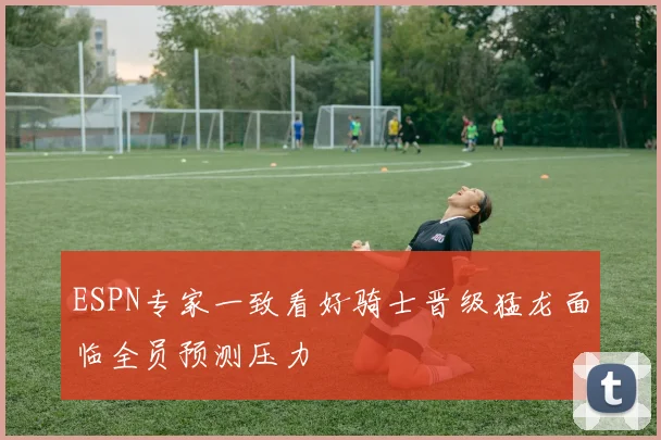 ESPN专家一致看好骑士晋级猛龙面临全员预测压力