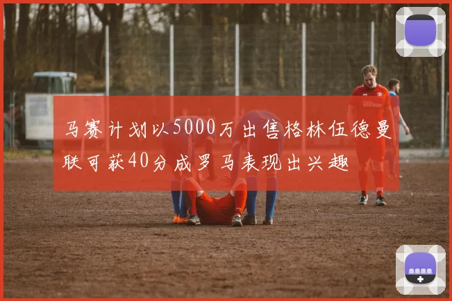 马赛计划以5000万出售格林伍德曼联可获40分成罗马表现出兴趣