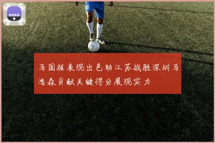 马国栋表现出色助江苏战胜深圳马浩森贡献关键得分展现实力