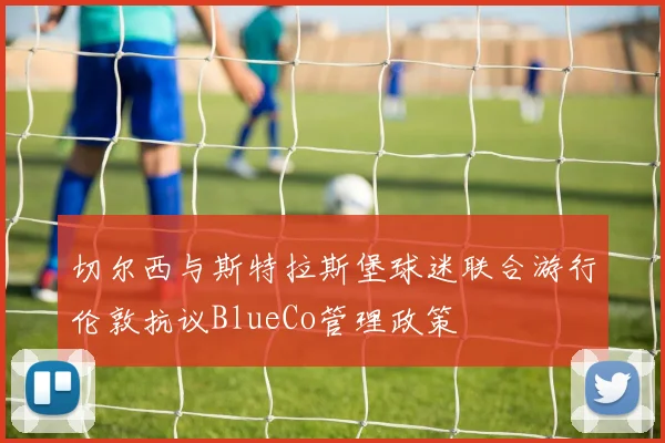 切尔西与斯特拉斯堡球迷联合游行伦敦抗议BlueCo管理政策