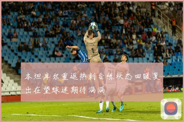 本坦库尔重返热刺合练状态回暖复出在望球迷期待满满