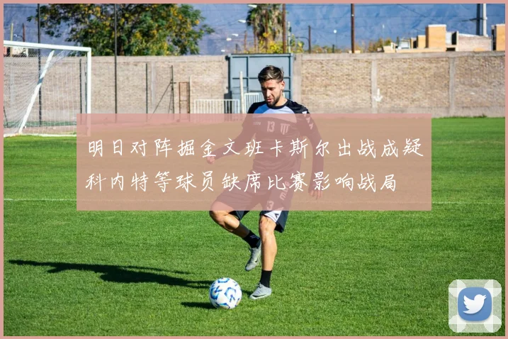 明日对阵掘金文班卡斯尔出战成疑科内特等球员缺席比赛影响战局