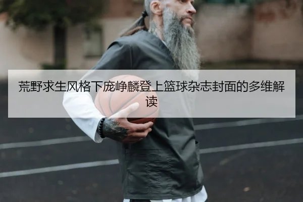 荒野求生风格下庞峥麟登上篮球杂志封面的多维解读