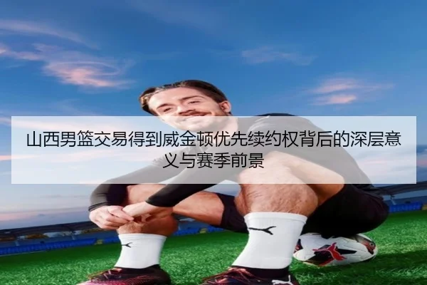 山西男篮交易得到威金顿优先续约权背后的深层意义与赛季前景